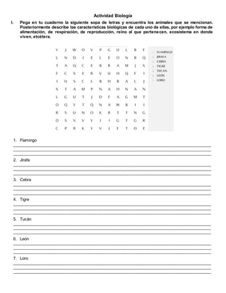 Actividad Biología
I. Pega en tu cuaderno la siguiente sopa de letras y encuentra los animales que se mencionan.
Posteriormente describe las características biológicas de cada uno de ellas, por ejemplo forma de
alimentación, de respiración, de reproducción, reino al que pertenecen, ecosistema en donde
viven, etcétera.
1. Flamingo
_________________________________________________________________________________________________
_________________________________________________________________________________________________
_________________________________________________________________________________________________
2. Jirafa
_________________________________________________________________________________________________
_________________________________________________________________________________________________
_________________________________________________________________________________________________
3. Cebra
_________________________________________________________________________________________________
_________________________________________________________________________________________________
_________________________________________________________________________________________________
4. Tigre
_________________________________________________________________________________________________
_________________________________________________________________________________________________
_________________________________________________________________________________________________
5. Tucán
_________________________________________________________________________________________________
_________________________________________________________________________________________________
_________________________________________________________________________________________________
6. León
_________________________________________________________________________________________________
_________________________________________________________________________________________________
_________________________________________________________________________________________________
7. Loro
_________________________________________________________________________________________________
_________________________________________________________________________________________________
_________________________________________________________________________________________________
 