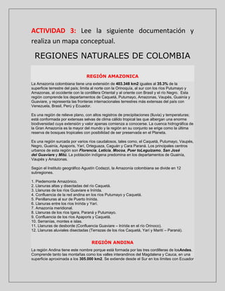 ACTIVIDAD 3: Lee la siguiente documentación y
realiza un mapa conceptual.

REGIONES NATURALES DE COLOMBIA
REGIÓN AMAZONICA
La Amazonía colombiana tiene una extensión de 403.348 km2 iguales al 35.3% de la
superficie terrestre del país; limita al norte con la Orinoquía, al sur con los ríos Putumayo y
Amazonas, al occidente con la cordillera Oriental y al oriente con Brasil y el río Negro. Esta
región comprende los departamentos de Caquetá, Putumayo, Amazonas, Vaupés, Guainía y
Guaviare, y representa las fronteras internacionales terrestres más extensas del país con
Venezuela, Brasil, Perú y Ecuador.
Es una región de relieve plano, con altos registros de precipitaciones (lluvia) y temperaturas;
está conformada por extensas selvas de clima cálido tropical las que albergan una enorme
biodiversidad cuya extensión y valor apenas comienza a conocerse. La cuenca hidrográfica de
la Gran Amazonía es la mayor del mundo y la región en su conjunto se erige como la última
reserva de bosques tropicales con posibilidad de ser preservada en el Planeta.
Es una región surcada por varios ríos caudalosos, tales como, el Caquetá, Putumayo, Vaupés,
Negro, Guainía, Apaporis, Yarí, Orteguaza, Caguán y Cara Paraná. Los principales centros
urbanos de esta región son Florencia, Leticia, Mocoa, Puer toLeguízamo, San José
del Guaviare y Mitú. La población indígena predomina en los departamentos de Guainía,
Vaupés y Amazonas.
Según el Instituto geográfico Agustín Codazzi, la Amazonía colombiana se divide en 12
subregiones.
1. Piedemonte Amazónico.
2. Llanuras altas y disectadas del río Caquetá.
3. Llanuras de los ríos Guaviare e Inírida.
4. Confluencia de la red andina en los ríos Putumayo y Caquetá.
5. Penillanuras al sur de Puerto Inírida.
6. Llanuras entre los ríos Inírida y Yarí.
7. Amazonía meridional.
8. Llanuras de los ríos Igara, Paraná y Putumayo.
9. Confluencia de los ríos Apaporis y Caquetá.
10. Serranías, montes e islas.
11. Llanuras de desborde (Confluencia Guaviare – Inírida en el río Orinoco).
12. Llanuras aluviales disectadas (Terrazas de los ríos Caquetá, Yarí y Marití – Paraná).

REGIÓN ANDINA
La región Andina tiene este nombre porque está formada por las tres cordilleras de losAndes.
Comprende tanto las montañas como los valles interandinos del Magdalena y Cauca, en una
superficie aproximada a los 305.000 km2. Se extiende desde el Sur en los límites con Ecuador

 