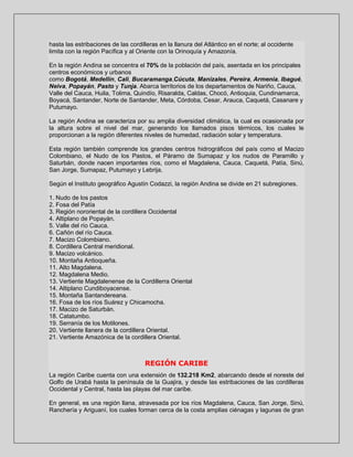 hasta las estribaciones de las cordilleras en la llanura del Atlántico en el norte; al occidente
limita con la región Pacífica y al Oriente con la Orinoquía y Amazonía.
En la región Andina se concentra el 70% de la población del país, asentada en los principales
centros económicos y urbanos
como Bogotá, Medellín, Cali, Bucaramanga,Cúcuta, Manizales, Pereira, Armenia, Ibagué,
Neiva, Popayán, Pasto y Tunja. Abarca territorios de los departamentos de Nariño, Cauca,
Valle del Cauca, Huila, Tolima, Quindío, Risaralda, Caldas, Chocó, Antioquia, Cundinamarca,
Boyacá, Santander, Norte de Santander, Meta, Córdoba, Cesar, Arauca, Caquetá, Casanare y
Putumayo.
La región Andina se caracteriza por su amplia diversidad climática, la cual es ocasionada por
la altura sobre el nivel del mar, generando los llamados pisos térmicos, los cuales le
proporcionan a la región diferentes niveles de humedad, radiación solar y temperatura.
Esta región también comprende los grandes centros hidrográficos del país como el Macizo
Colombiano, el Nudo de los Pastos, el Páramo de Sumapaz y los nudos de Paramillo y
Saturbán, donde nacen importantes ríos, como el Magdalena, Cauca, Caquetá, Patía, Sinú,
San Jorge, Sumapaz, Putumayo y Lebrija.
Según el Instituto geográfico Agustín Codazzi, la región Andina se divide en 21 subregiones.
1. Nudo de los pastos
2. Fosa del Patía
3. Región nororiental de la cordillera Occidental
4. Altiplano de Popayán.
5. Valle del río Cauca.
6. Cañón del río Cauca.
7. Macizo Colombiano.
8. Cordillera Central meridional.
9. Macizo volcánico.
10. Montaña Antioqueña.
11. Alto Magdalena.
12. Magdalena Medio.
13. Vertiente Magdalenense de la Cordillerra Oriental
14. Altiplano Cundiboyacense.
15. Montaña Santandereana.
16. Fosa de los ríos Suárez y Chicamocha.
17. Macizo de Saturbán.
18. Catatumbo.
19. Serranía de los Motilones.
20. Vertiente llanera de la cordillera Oriental.
21. Vertiente Amazónica de la cordillera Oriental.

REGIÓN CARIBE
La región Caribe cuenta con una extensión de 132.218 Km2, abarcando desde el noreste del
Golfo de Urabá hasta la península de la Guajira, y desde las estribaciones de las cordilleras
Occidental y Central, hasta las playas del mar caribe.
En general, es una región llana, atravesada por los ríos Magdalena, Cauca, San Jorge, Sinú,
Ranchería y Ariguaní, los cuales forman cerca de la costa amplias ciénagas y lagunas de gran

 