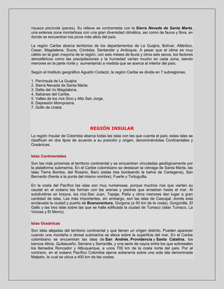 riqueza piscícola (peces). Su relieve se contrarresta con la Sierra Nevada de Santa Marta,
una extensa zona montañosa con una gran diversidad climática, así como de fauna y flora, en
donde se encuentran los picos más altos del país.
La región Caribe abarca territorios de los departamentos de La Guajira, Bolívar, Atlántico,
Cesar, Magdalena, Sucre, Córdoba, Santander y Antioquia. A pesar que el clima es muy
cálido en la gran mayoría de la región, con seis meses de lluvia y otros seis secos, los factores
atmosféricos como las precipitaciones y la humedad varían mucho en cada zona, siendo
menores en la parte norte y aumentando a medida que se acerca al interior del país.
Según el Instituto geográfico Agustín Codazzi, la región Caribe se divide en 7 subregiones.
1. Península de La Guajira
2. Sierra Nevada de Santa Marta.
3. Delta del río Magdalena.
4. Sabanas del Caribe.
5. Valles de los ríos Sinú y Alto San Jorge.
6. Depresión Momposina.
7. Golfo de Urabá.

REGIÓN INSULAR
La región Insular de Colombia abarca todas las islas con las que cuenta el país; estas islas se
clasifican en dos tipos de acuerdo a su posición y origen, denominándolas Continentales y
Oceánicas.
Islas Continentales
Son las más próximas al territorio continental y se encuentran vinculadas geológicamente por
la plataforma submarina. En el Caribe colombiano se destacan la ciénaga de Santa Marta, las
islas Tierra Bomba, del Rosario, Barú (estas tres bordeando la bahía de Cartagena), San
Bernardo (frente a la punta del mismo nombre), Fuerte y Tortuguilla.
En la costa del Pacífico las islas son muy numerosas, porque muchos ríos que vierten su
caudal en el océano las forman con las arenas y piedras que arrastran hasta el mar. Al
subdividirse en brazos, los ríos San Juan, Tapaje, Patía y otros menores dan lugar a gran
cantidad de islas. Las más importantes, sin embargo, son las islas de Cascajal, donde está
enclavada la ciudad y puerto de Buenaventura, Gorgona (a 50 km de la costa), Gorgonilla, El
Gallo y las tres islas sobre las que se halla edificada la ciudad de Tumaco (islas Tumaco, La
Viciosa y El Morro).
Islas Oceánicas
Son islas alejadas del territorio continental y que tienen un origen distinto. Pueden aparecer
cuando una montaña o dorsal submarina se eleva sobre la superficie del mar. En el Caribe
colombiano se encuentran las islas de San Andrés, Providencia y Santa Catalina, los
bancos Alicia, Quitasueño, Serrana y Serranilla, y una serie de cayos entre los que sobresalen
los llamados Roncador y Albuquerque, a unos 700 km de la costa norte del país. Por el
contrario, en el océano Pacífico Colombia ejerce soberanía sobre una sola isla denominada
Malpelo, la cual se ubica a 400 km de las costas.

 