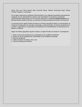 Atrato, San Juan, Patía, Baudó, Mira, Iscuandé, Micay, Telembí, Anchicayá, Naya, Calima,
Timbiquí, Dagua y Yurumanguí.
En la región predomina la población afrocolombiana, pero alberga importantes asentamientos
indígenas. En los asentamientos urbanos más importantes se concentran actividades
agroindustriales relacionadas con los recursos pesqueros y maderables.Buenaventura es el
principal puerto marítimo del país y concentra una fuerte actividad económica y de servicios.
La economía de la región Pacífica se basa en la Pesca industrial de altura, la camaricultura, la
extracción forestal para los mercados nacionales e internacionales, la minería industrial de oro
y platino, la ganadería y la agricultura (principalmente la industrialización de plantaciones de
Banano y Plátano).
Según el Instituto geográfico Agustín Codazzi, la región Pacífica se divide en 5 subregiones.
1. Sector norte de las estribaciones occidentales de la Cordillera Occidental.
2. Sector sur de las estribaciones occidentales de la Cordillera Occidental.
3. Serranía del Baudó.
4. Valles aluviales ríos Atrato y San Juan.
5. Llanuras costeras del Pacífico.

 