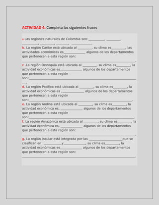 ACTIVIDAD 4: Completa las siguientes frases
a.Las

regiones naturales de Colombia son:________, _______,
________, _______, ______, __________.
b. La región Caribe está ubicada al _______, su clima es_______, las
actividades económicas es___________ algunos de los departamentos
que pertenecen a esta región son:
_________________________________________________________.
c .La región Orinoquia está ubicada al _______, su clima es_______, la
actividad económicas es___________ algunos de los departamentos
que pertenecen a esta región
son:______________________________________________________
__.
d. La región Pacífica está ubicada al _______, su clima es_______, la
actividad económicas es ,___________ algunos de los departamentos
que pertenecen a esta región
son:____________________________________________________.
e. La región Andina está ubicada al _______, su clima es_______, la
actividad económica es, ___________ algunos de los departamentos
que pertenecen a esta región
son:_____________________________________________________.
f. La región Amazónica está ubicada al _______, su clima es_______, la
actividad económica es, ___________ algunos de los departamentos
que pertenecen a esta región son:
_________________________________________________________.
g. La región insular está integrada por las _________________que se
clasifican en: _________y___________, su clima es_______, la
actividad económicas es___________ algunos de los departamentos
que pertenecen a esta región son:
_________________________________________________________.

 