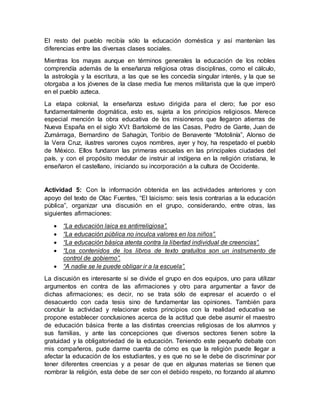 El resto del pueblo recibía sólo la educación doméstica y así mantenían las
diferencias entre las diversas clases sociales.
Mientras los mayas aunque en términos generales la educación de los nobles
comprendía además de la enseñanza religiosa otras disciplinas, como el cálculo,
la astrología y la escritura, a las que se les concedía singular interés, y la que se
otorgaba a los jóvenes de la clase media fue menos militarista que la que imperó
en el pueblo azteca.
La etapa colonial, la enseñanza estuvo dirigida para el clero; fue por eso
fundamentalmente dogmática, esto es, sujeta a los principios religiosos. Merece
especial mención la obra educativa de los misioneros que llegaron atierras de
Nueva España en el siglo XVI: Bartolomé de las Casas, Pedro de Gante, Juan de
Zumárraga, Bernardino de Sahagún, Toribio de Benavente “Motolinía”, Alonso de
la Vera Cruz, ilustres varones cuyos nombres, ayer y hoy, ha respetado el pueblo
de México. Ellos fundaron las primeras escuelas en las principales ciudades del
país, y con el propósito medular de instruir al indígena en la religión cristiana, le
enseñaron el castellano, iniciando su incorporación a la cultura de Occidente.
Actividad 5: Con la información obtenida en las actividades anteriores y con
apoyo del texto de Olac Fuentes, “El laicismo: seis tesis contrarias a la educación
pública”, organizar una discusión en el grupo, considerando, entre otras, las
siguientes afirmaciones:
 “La educación laica es antirreligiosa”.
 “La educación pública no inculca valores en los niños”.
 “La educación básica atenta contra la libertad individual de creencias”.
 “Los contenidos de los libros de texto gratuitos son un instrumento de
control de gobierno”.
 “A nadie se le puede obligar ir a la escuela”.
La discusión es interesante si se divide el grupo en dos equipos, uno para utilizar
argumentos en contra de las afirmaciones y otro para argumentar a favor de
dichas afirmaciones; es decir, no se trata sólo de expresar el acuerdo o el
desacuerdo con cada tesis sino de fundamentar las opiniones. También para
concluir la actividad y relacionar estos principios con la realidad educativa se
propone establecer conclusiones acerca de la actitud que debe asumir el maestro
de educación básica frente a las distintas creencias religiosas de los alumnos y
sus familias, y ante las concepciones que diversos sectores tienen sobre la
gratuidad y la obligatoriedad de la educación. Teniendo este pequeño debate con
mis compañeros, pude darme cuenta de cómo es que la religión puede llegar a
afectar la educación de los estudiantes, y es que no se le debe de discriminar por
tener diferentes creencias y a pesar de que en algunas materias se tienen que
nombrar la religión, esta debe de ser con el debido respeto, no forzando al alumno
 