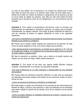 en creer en esa religión. En la educación si se inculcan los valores pero no solo
esta debe de tener esa tarea si no también estos deben de venir desde casa, y
desde ahí se debe de inculcar los deberes y obligaciones de los jóvenes y es que
no se les debe de obligar los estudios, pero ellos de ante mano deben de tener
presente que la escuela es parte de sus obligaciones y es muy necesario que las
respeten.
Actividad 6: Para valorar la trascendencia del laicismo como un principio que
históricamente ha enarbolado la educación mexicana, se sugiere que el maestro,
conjuntamente con algunos alumnos, lean frente al grupo el ejemplo de elección y
una vez concluida la lectura se sugiere reflexionar en torno a las siguientes
cuestiones:
¿Por qué es importante que el maestro de educación básica conozca los principios
filosóficos que orientan su profesión?
R= Porque así el maestro puede respetar las creencias de sus alumnos, de esta
forma no puede obligarlos a creer en la misma religión que el profesa.
¿Qué relevancia tiene la permanencia y el respeto de los artículos 3°, 6° y 24° de
la Constitución Política, en la definición de la educación básica como un servicio
de orden público o interés social?
R= Que la educación es gratuita y laica, que a nadie se le puede imponer una
religión, por eso será con mayor interés para la educación.
Actividad 7: Con apoyo en las tesis que expone Adolfo Sánchez Vázquez
contestar, individualmente o en equipo, las siguientes preguntas:
¿Por qué la tolerancia es un valor necesario e indispensable en una sociedad
democrática?
R= Porque todos los individuos pensamos diferente, en este caso es necesarios
ser tolerantes para poder aceptar a los demás con sus creencias, puntos de vista y
formas de vida.
¿Cómo se relaciona la tolerancia, la libertad y la solidaridad?
R= Estas juegan un papel muy importante en la sociedad ya que todos tenemos la
libertad de elegir y opinar lo que queremos y claro que debemos de ser tolerantes
para poder aceptar la opinión de los demás, como el ser solidario con las demás
personas.
¿Cómo se puede distinguir la verdadera tolerancia de la falsa? ¿Cuáles son los
límites de la tolerancia?
 