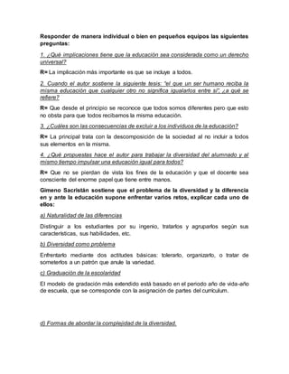 Responder de manera individual o bien en pequeños equipos las siguientes
preguntas:
1. ¿Qué implicaciones tiene que la educación sea considerada como un derecho
universal?
R= La implicación más importante es que se incluye a todos.
2. Cuando el autor sostiene la siguiente tesis: “el que un ser humano reciba la
misma educación que cualquier otro no significa igualarlos entre sí”, ¿a qué se
refiere?
R= Que desde el principio se reconoce que todos somos diferentes pero que esto
no obsta para que todos recibamos la misma educación.
3. ¿Cuáles son las consecuencias de excluir a los individuos de la educación?
R= La principal trata con la descomposición de la sociedad al no incluir a todos
sus elementos en la misma.
4. ¿Qué propuestas hace el autor para trabajar la diversidad del alumnado y al
mismo tiempo impulsar una educación igual para todos?
R= Que no se pierdan de vista los fines de la educación y que el docente sea
consciente del enorme papel que tiene entre manos.
Gimeno Sacristán sostiene que el problema de la diversidad y la diferencia
en y ante la educación supone enfrentar varios retos, explicar cada uno de
ellos:
a) Naturalidad de las diferencias
Distinguir a los estudiantes por su ingenio, tratarlos y agruparlos según sus
características, sus habilidades, etc.
b) Diversidad como problema
Enfrentarlo mediante dos actitudes básicas: tolerarlo, organizarlo, o tratar de
someterlos a un patrón que anule la variedad.
c) Graduación de la escolaridad
El modelo de gradación más extendido está basado en el periodo año de vida-año
de escuela, que se corresponde con la asignación de partes del currículum.
d) Formas de abordar la complejidad de la diversidad.
 