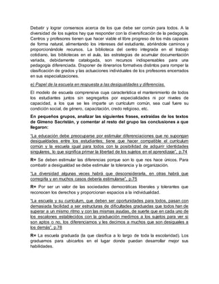 Debatir y lograr consensos acerca de los que debe ser común para todos. A la
diversidad de los sujetos hay que responder con la diversificación de la pedagogía.
Centros y profesores tienen que hacer viable el libre progreso de los más capaces
de forma natural, alimentando los intereses del estudiante, abriéndole caminos y
proporcionándole recursos. La biblioteca del centro integrada en el trabajo
cotidiano, las bibliotecas en el aula, las estrategias de acumular documentación
variada, debidamente catalogada, son recursos indispensables para una
pedagogía diferenciada. Disponer de itinerarios formativos distintos para romper la
clasificación de grados y las actuaciones individuales de los profesores encerrados
en sus especializaciones.
e) Papel de la escuela en respuesta a las desigualdades y diferencias.
El modelo de escuela comprensiva cuya característica el mantenimiento de todos
los estudiantes juntos sin segregarlos por especialidades ni por niveles de
capacidad, a los que se les imparte un currículum común, sea cual fuere su
condición social, de género, capacitación, credo religioso, etc.
En pequeños grupos, analizar las siguientes frases, extraídas de los textos
de Gimeno Sacristán, y comentar al resto del grupo las conclusiones a que
llegaron:
“La educación debe preocuparse por estimular diferenciaciones que no supongan
desigualdades entre los estudiantes; tiene que hacer compatible el currículum
común y la escuela igual para todos con la posibilidad de adquirir identidades
singulares, lo que significa primar la libertad de los sujetos en el aprendizaje”, p.74
R= Se deben estimular las diferencias porque son lo que nos hace únicos. Para
combatir a desigualdad se debe estimular la tolerancia y la organización.
“La diversidad algunas veces habrá que desconsiderarla, en otras habrá que
corregirla y en muchos casos debería estimularse”, p.75
R= Por ser un valor de las sociedades democráticas liberales y tolerantes que
reconocen los derechos y proporcionan espacios a la individualidad.
“La escuela y su currículum, que deben ser oportunidades para todos, pasan con
demasiada facilidad a ser estructuras de dificultades graduadas que todos han de
superar a un mismo ritmo y con las mismas ayudas, de suerte que en cada uno de
los escalones establecidos con la graduación medimos a los sujetos para ver si
son aptos o no, los diferenciamos y les decimos a muchos que son desiguales a
los demás”, p.78
R= La escuela graduada (la que clasifica a lo largo de toda la escolaridad). Los
graduamos para ubicarlos en el lugar donde puedan desarrollar mejor sus
habilidades.
 