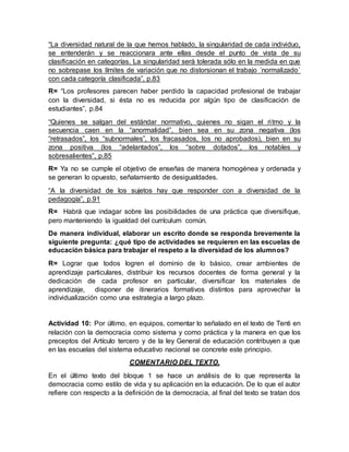 “La diversidad natural de la que hemos hablado, la singularidad de cada individuo,
se entenderán y se reaccionara ante ellas desde el punto de vista de su
clasificación en categorías. La singularidad será tolerada sólo en la medida en que
no sobrepase los límites de variación que no distorsionan el trabajo ´normalizado´
con cada categoría clasificada”, p.83
R= “Los profesores parecen haber perdido la capacidad profesional de trabajar
con la diversidad, si ésta no es reducida por algún tipo de clasificación de
estudiantes”, p.84
“Quienes se salgan del estándar normativo, quienes no sigan el ritmo y la
secuencia caen en la “anormalidad”, bien sea en su zona negativa (los
“retrasados”, los “subnormales”, los fracasados, los no aprobados), bien en su
zona positiva (los “adelantados”, los “sobre dotados”, los notables y
sobresalientes”, p.85
R= Ya no se cumple el objetivo de enseñas de manera homogénea y ordenada y
se generan lo opuesto, señalamiento de desigualdades.
“A la diversidad de los sujetos hay que responder con a diversidad de la
pedagogía”, p.91
R= Habrá que indagar sobre las posibilidades de una práctica que diversifique,
pero manteniendo la igualdad del currículum común.
De manera individual, elaborar un escrito donde se responda brevemente la
siguiente pregunta: ¿qué tipo de actividades se requieren en las escuelas de
educación básica para trabajar el respeto a la diversidad de los alumnos?
R= Lograr que todos logren el dominio de lo básico, crear ambientes de
aprendizaje particulares, distribuir los recursos docentes de forma general y la
dedicación de cada profesor en particular, diversificar los materiales de
aprendizaje, disponer de itinerarios formativos distintos para aprovechar la
individualización como una estrategia a largo plazo.
Actividad 10: Por último, en equipos, comentar lo señalado en el texto de Tenti en
relación con la democracia como sistema y como práctica y la manera en que los
preceptos del Artículo tercero y de la ley General de educación contribuyen a que
en las escuelas del sistema educativo nacional se concrete este principio.
COMENTARIO DEL TEXTO.
En el último texto del bloque 1 se hace un análisis de lo que representa la
democracia como estilo de vida y su aplicación en la educación. De lo que el autor
refiere con respecto a la definición de la democracia, al final del texto se tratan dos
 