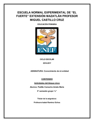 ESCUELA NORMAL EXPERIMENTAL DE “EL
FUERTE” EXTENSIÓN MAZATLÁN PROFESOR
MIGUEL CASTILLO CRUZ
EDUCACIÓN PRIMARIA
CICLO ESCOLAR
2016-2017
ASIGNATURA: Conocimiento de mi entidad
CONTENIDO
Actividades del bloque cinco
Alumna: Padilla Camacho Aniela María
5° semestre grupo “c”
Titular de la asignatura:
Profesora Isabel Ramírez Ochoa
 