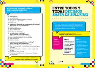 NIÑOS Y NIÑAS ESCUELA PRIMARIA
ESCUELA PRIMARIA 3332
1- El bullying es:
a)  Un pasatiempo.
b)  Algo normal que pasa mientras crecemos.
c)  Es un abuso y causa dolor.
d)  Una broma.
2- ¿Cuáles son algunas de las consecuencias del bullying?
Marca todas las que correspondan.
a)  Sentir miedo.
b)  Abandonar la escuela.
c)  Bajas calificaciones.
d) No tiene consecuencias.
3- ¿A quién afecta el bullying?
Marca todas las que correspondan.
a) A los niños y niñas que sufren el bullying.
b) A los niños y niñas que lo ven, los testigos.
c) A los que atacan.
d) A todos y todas.
4- ¿Qué puedo hacer para detener el bullying?
Marca todas las que correspondan.
a) Quedarme callado y mirar para otro lado.
b) Con mis compañeros y compañeras ir a decirle al agresor 	
que pare.
c) Contarle al maestro o maestra, o a algún adulto de la 		
escuela.
d) Decirle a mi papá o mamá.
e) Ayudar a crear o fortalecer el programa antibullying
de mi escuela.
Revisasitusrespuestasfueroncorrectas:
1-c;2-a,byc;3-a,b,c,d;4-b,c,dye.
ACTIVIDAD 6: AVERIGUA CUÁNTO
SABES SOBRE EL BULLYING
(de Basta de bullying: http://www.bastadebullying.com/)
ENTRE TODOS Y
TODAS DECIMOS
BASTADE BULLYING
Dibujo del
contorno de
una mano.
En el dibujo de la
mano, escribir el
mensaje: “Apoya
a quien haya
sido víctima de
bullying. Hazle
saber que él
o ella no es
culpable.”
Dibujo de muchas
manos con muchos
mensajes:
“Basta de bullying, no
te quedes callado”.
“No mantengas
secretos que te hacen
mal”.
“Rompe el silencio,
DILE NO AL
BULLYING”.
PASO 1 PASO 2 PASO 3
A nosotros se nos ocurrió esta
campaña en tres pasos para proponerte:
Para tener una escuela libre de bullying, donde haya
buen clima y una buena convivencia, una gran idea
es organizar con tus compañeros y compañeras una
campaña de prevención del bullying.
 