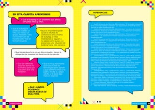 ESCUELA PRIMARIA 37NIÑOS Y NIÑAS36
• Health Resources and Services Administration. “El alcance y el impacto
de los actos de molestar e intimidar”. U.S. Department of Health  Human
Services en www.StopBullying.gov.
• Health Resources and Services Administration. “Los actos de molestia
e intimidación (bullying) en niños pequeños”. U.S. Department of Health 
Human Services en www.StopBullying.gov.
• Health Resources and Services Administration. “Niños que molestan
o intimidan”. U.S. Department of Health  Human Services en www.
StopBullying.gov.
• Health Resources and Services Administration. “Qué debo hacer si me
molestan o intimidan”. U.S. Department of Health  Human Services en
www.StopBullying.gov.
• Health Resources and Services Administration. “Qué sabemos sobre
los actos de molestar o intimidar (bullying)”. U.S. Department of Health 
Human Services en www.StopBullying.gov.
• Health Resources and Services Administration. “Cómo intervenir para
detener los actos de molestia o intimidación (bullying): consejos para la
intervención inmediata en la escuela.” U.S. Department of Health  Human
Services en www.StopBullying.gov.
• Abente Pfannl, Daisy, Lesme Romero, Diana S., Lovera Rivas, Vanessa,
Rodríguez Leith, Margarita, Zerené Reyes, Yasmina. Manual didáctico para
la prevención e intervención del acoso escolar. Asunción, Secretaría de
Niñez y Plan del Ministerio de Educación del Paraguay, 2010.
• Abente Pfannl, Daisy, Lesme Romero, Diana S., Lovera Rivas, Vanessa,
Rodríguez Leith, Margarita, Zerené Reyes, Yasmina. Guía de actividades
para la prevención e intervención del acoso escolar. Segundo ciclo.
Asunción, Secretaría de Niñez y Plan del Ministerio de Educación del
Paraguay, 2010.
• Abente Pfannl, Daisy, Lesme Romero, Diana S., Lovera Rivas, Vanessa,
Rodríguez Leith, Margarita, Zerené Reyes, Yasmina. Guía de actividades
para la prevención e intervención del acoso escolar. Primer ciclo. Asunción,
Secretaría de Niñez y Plan del Ministerio de Educación del Paraguay, 2010.
• Educación, Redes y Rehiletes, Asociación Civil. Somos una comunidad
educativa: hagamos equipo. Una propuesta de intervención integral
educativa contra el bullying. Ciudad de México, UNICEF, 2011.
• Cartoon Network. “Basta de bullying. No te quedes callado”,
en http://www.bastadebullying.com.
• Plan International. “Alto al bullying”, en http://www.altoalbullying.com.
REFERENCIAS:
• QUE JUNTOS
PODEMOS
DECIR BASTA DE
BULLYING.
• Que ser diferente
a los/las demás no
es motivo para que
se burlen de ti o te
molesten.
• Que es muy importante
que nunca uses las
tecnologías para agredir
y que siempre avises a tu
padre, madre o a algún
adulto, si te pasa algo
malo en Internet.
• Que tienes derecho a no ser discriminado y tienes la
obligación de respetar los derechos de los demás.
• Que es importante pedir
ayuda a adultos de
confianza si eres víctima
de bullying, si estás
molestando a alguien y
no sabes cómo parar, o si
presencias una situación de
bullying hacia otra persona.
• Que el bullying se
produce cuando un
niño, una niña o un
grupo, molesta a otro
con la intención de
hacerlo sentir mal en
forma frecuente.
• Que el bullying es un problema que afecta
a muchos niños y niñas.
EN ESTA CARPETA APRENDIMOS:
 