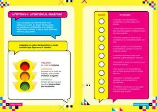 NIÑOS Y NIÑAS ESCUELA PRIMARIA
ESCUELA PRIMARIA12 13
¡PELIGRO!
Se trata de bullying.
¡ATENCIÓN!
Aunque no se trate de
bullying, esto puede
molestar a alguien.
CORRECTO.
Actuar de esa manera
ayuda a llevarse bien
con los demás.
Asígnale un color del semáforo a cada
oración que figura en el cuadro.
COLOR SITUACIÓN
• Ayudar a un compañero o
compañera cuando algo se le
pierde.
• Poner atención en un compañero
solo cuando juegan al fútbol porque
es buen jugador.
• Ponerle apodos y reírse de un
compañero o compañera todos los
días.
• Invitar a jugar a un compañero
o compañera, aunque no sea mi
amigo o amiga.
• Inventar mentiras sobre otra
persona y difundirlas por Internet.
• Escuchar y tener en cuenta lo que
dicen los demás.
• No ayudar a un compañero/a
con la tarea porque hoy no tengo
tiempo.
• Sumarse a molestar cuando
agreden a un compañero o
compañera.
• Prohibirle participar en un juego
a un compañero o compañera
siempre que lo pide.
LOS COLORES DEL SEMÁFORO NOS
SEÑALAN ALGO. EL ROJO ES PELIGRO;
EL AMARILLO, ATENCIÓN; Y EL VERDE,
PERMITIDO. VAMOS A USAR ESTE CÓDIGO
PARA EL BULLYING.
Actividad 2: ATENCIÓN AL SEMÁFORO
 