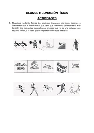 BLOQUE I: CONDICIÓN FÍSICA
                                 ACTIVIDADES
1. Relaciona mediante flechas las siguientes imágenes (ejercicios, deportes o
   actividades) con el tipo de fuerza que crees que se necesita para realizarlo. Hay
   también dos categorías especiales por si crees que no es una actividad que
   requiera fuerza, o si crees que se requieren varios tipos de fuerza.
 