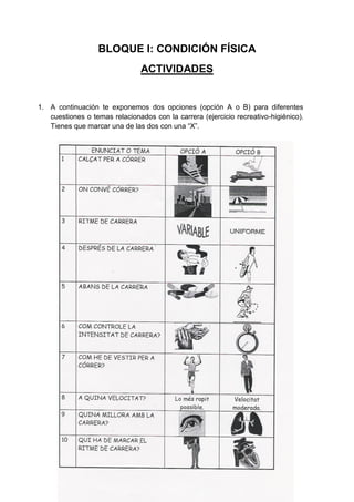 BLOQUE I: CONDICIÓN FÍSICA
                                ACTIVIDADES


1. A continuación te exponemos dos opciones (opción A o B) para diferentes
   cuestiones o temas relacionados con la carrera (ejercicio recreativo-higiénico).
   Tienes que marcar una de las dos con una “X”.
 