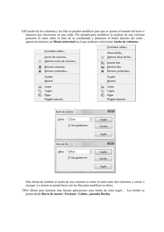 6)El ancho de las columnas y las filas se pueden modificar para que se ajusten al tamaño del texto o
números que insertemos en una celda. Por ejemplo,para modificar la anchura de una columna
ponemos el ratón sobre la letra de su coordenada y pulsamos el botón derecho del ratón ,
aparecerá entonces un Menú contextual en el que podemos seleccionar Ancho de columna...
Otra forma de cambiar el ancho de una columna es situar el ratón entre dos columnas y estirar o
encoger. Lo mismo se puede hacer con las filas para modificar su altura.
7)Por último para terminar esta factura aplicaremos unos bodes de color negro . Los bordes se
ponen desde Barra de menús / Formato / Celdas.../pestaña Bordes.
 