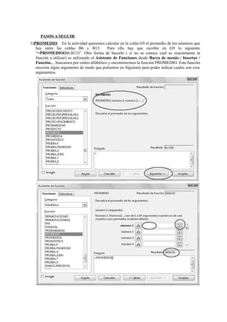 PASOS A SEGUIR:
1)PROMEDIO: En la actividad queremos calcular en la celda G9 el promedio de los números que
hay entre las celdas B6 y B13. Para ello hay que escribir en G9 lo siguiente
“=PROMEDIO(B6:B13)”. Otra forma de hacerlo ( si no se conoce cual es exactamente la
función a utilizar) es utilizando el Asistente de Funciones desde Barra de menús / Insertar /
Función.. , buscamos por orden alfabético y encontraremos la función PROMEDIO. Esta función
necesita algún argumento de modo que pulsamos en Siguiente para poder indicar cuales son esos
argumentos.
 