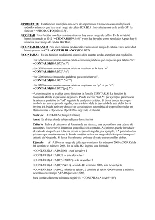 4)PRODUCTO Esta función multiplica una serie de argumentos. En nuestro caso multiplicará
todos los números que hay en el rango de celdas B28:B35 . Introduciremos en la celda G31 la
función “ =PRODUCTO(B28:B35)”.
5)CONTAR Esta función nos dice cuantos números hay en un rango de celdas. En la actividad
hemos insertado en G42 “=CONTAR(B39:B46)” y nos ha devuelto como resultado 8, pues hay 8
números en el rango de celdas B39:B46.
6)CONTAR.BLANCO Nos dice cuantas celdas están vacías en un rango de celdas. En la actividad
hemos puesto en G53 =CONTAR.BLANCO(B50:B57).
7)CONTAR.SI Es una función condicional que nos dice cuantas celdas cumplen una condición.
▪En G66 hemos contado cuantas celdas contienen palabras que empiezan por la letra “o”.
=CONTAR.SI(B65:B72;"o.*")
▪En G68 hemos contado cuantas palabras terminan en la letra “o”.
=CONTAR.SI(B65:B72;".*o")
▪En G70 hemos contados las palabras que contienen “at”.
=CONTAR.SI(B65:B72;".*at.*")
▪En G72 hemos contado cuantas palabras empiezan por “p” o por “c”.
=CONTAR.SI(B65:B72;"[pc].*")
▪A continuación se explica como funciona la función CONTAR.SI. La función de
búsqueda admite expresiones regulares. Puede escribir "tod.*", por ejemplo, para buscar
la primera aparición de "tod" seguido de cualquier carácter. Si desea buscar texto que
también sea una expresión regular, cada carácter debe ir precedido de una doble barra
inversa (). Puede activar y desactivar la evaluación automática de expresión regular en
Herramientas - Opciones - OpenOffice.org Calc - Calcular.
Sintaxis: CONTAR.SI(Rango; Criterio)
Área: Es el área donde deben aplicarse los criterios.
Criterio Indica el criterio en el formato de un número, una expresión o una cadena de
caracteres. Este criterio determina que celdas son contadas. Así mismo, puede introducir
el texto de búsqueda en la forma de una expresión regular, por ejemplo, b.* para todas las
palabras que comienzan con b. Puede también indicar un rango de fecha que contenga el
criterio de búsqueda. Si busca literalmente, coloque el texto entre comillas dobles.
Ejemplo: A1:A10 es un rango de celda que contienen los números 2000 a 2009. Celda
B1 contiene el número 2006. En la celda B2, ingresa una fórmula:
=CONTAR.SI(A1:A10;2006) - este devuelve 1
=CONTAR.SI(A1:A10;B1) - este devuelve 1
=CONTAR.SI(A1:A10;">=2006") - este devuelve 3
=CONTAR.SI(A1:A10;"<"&B1) - cuando B1 contiene 2006, este devuelve 6
=CONTAR.SI(A1:A10;C2) donde la celda C2 contiene el texto >2006 cuenta el número
de celdas en el rango A1:A10 que son >2006
Para contar solamente números negativos: =CONTAR.SI(A1:A10;"<0")
 
