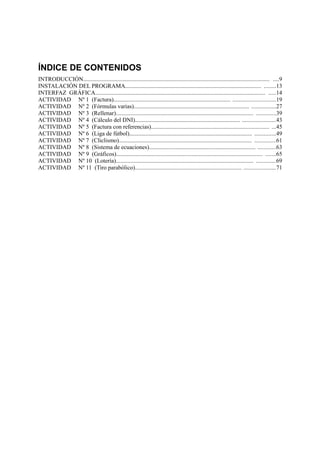 ÍNDICE DE CONTENIDOS
INTRODUCCIÓN.............................................................................................................................. ....9
INSTALACIÓN DEL PROGRAMA............................................................................................ ........13
INTERFAZ GRÁFICA................................................................................................................... .....14
ACTIVIDAD Nº 1 (Factura)............................................................................... ............................19
ACTIVIDAD Nº 2 (Fórmulas varias).............................................................................. ................27
ACTIVIDAD Nº 3 (Rellenar)............................................................................................. .............39
ACTIVIDAD Nº 4 (Cálculo del DNI)....................................................................... ......................43
ACTIVIDAD Nº 5 (Factura con referencias)................................................................................ ...45
ACTIVIDAD Nº 6 (Liga de fútbol)................................................................................... ..............49
ACTIVIDAD Nº 7 (Cliclismo).......................................................................................... ..............61
ACTIVIDAD Nº 8 (Sistema de ecuaciones)........................................................................ ............63
ACTIVIDAD Nº 9 (Gráficos)................................................................................................... .......65
ACTIVIDAD Nº 10 (Lotería)............................................................................................. .............69
ACTIVIDAD Nº 11 (Tiro parabólico)........................................................................ .....................71
 