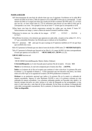 PASOS A SEGUIR:
1)El funcionamiento de esta hoja de cálculo tiene que ser el siguiente: Escribimos en la celda J3 el
número de DNI sin la letra y debe de aparecer en la celda J17 la letra que le corresponde. A cada
número de DNI se le asigna una letra que resulta de dividir el número del DNI entre 23 y el resto
que nos de ( el resto estará entre 0 y 22) lo utilizamos para buscar en una tabla la letra que le
corresponde a ese resto. Por ejemplo si nos da un resto=1 la letra que le corresponde es la R.
2)Para hacer esta hoja de cálculo empezamos uniendo las celdas que van desde J7 hasta N7.
Seleccionamos ese rango y vamos a Barra de menús/Formato/Combinar celdas.
3)Hacemos lo mismo con las celdas de los rangos A7:W7 , J13:N13 , J16:N16 y
J17:N17.
4)Escribimos los textos y los números que aparecen en cada celda , excepto en las celdas J13 , S13 y
J17 que contendrán fórmulas ( las fórmulas que se indican en los bocadillos).
5)En J13 ponemos =J3 para que los que se ponga en J3 aparezca también en J13 sin que haya
que escribirlo dos veces.
6)En S13 ponemos la fórmula que nos dará el resto de dividir el DNI entre 23 =RESIDUO(J3;Q13).
7)En J17 ponemos la fórmula que buscará en las filas 8 y 9 ( rango A8:W9 ) la letra correspondiente
al resto que aparece en la celda S13. =BUSCARH( S13 ; A8:W9 ; 2 ; 2 ) .
8)BUSCARH funciona así:
Sintaxis
=BUSCARH(CriteriodeBúsqueda; Matriz; Índice; Ordenar)
CriteriodeBúsqueda es el valor buscado para la primer fila de la matriz. El resto S13.
Matriz es la referencia, la cual está compuesta por al menos dos filas . (A8:W9).
Índice es el número de la fila en la matriz que contiene el valor a devolver. La primera fila sería
la número 1 y la segunda el número 2. Como queremos que nos devuelva una letra y las letras
están en la fila 9 que es la segunda de la matriz (A8:W9) pondremos el número 2.
Ordenar es un parámetro opcional que indica si la primera fila en la matriz es ordenada de
manera ascendente. Ingrese el valor Booleano FALSO o cero si la primera columna no esta
ordenada de manera ascendente. Las columnas ordenadas pueden ser buscadas más rápido y la
función siempre devuelve un valor, incluso si el valor de búsqueda no fue acompañado, si esta
entre el valor más alto y más bajo de la lista ordenada. En las listas sin ordenar, la búsqueda del
valor debe corresponder exactamente. De lo contrario, la función devolverá este mensaje: Error:
Valor no disponible .
 
