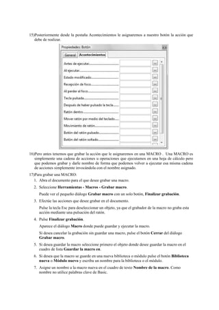 15)Posteriormente desde la pestaña Acontecimientos le asignaremos a nuestro botón la acción que
debe de realizar.
16)Pero antes tenemos que grabar la acción que le asignaremos en una MACRO . Una MACRO es
simplemente una cadena de acciones u operaciones que ejecutamos en una hoja de cálculo pero
que podemos grabar y darle nombre de forma que podemos volver a ejecutar esa misma cadena
de acciones simplemente invocándola con el nombre asignado.
17)Para grabar una MACRO:
1. Abra el documento para el que desee grabar una macro.
2. Seleccione Herramientas - Macros - Grabar macro.
Puede ver el pequeño diálogo Grabar macro con un solo botón, Finalizar grabación.
3. Efectúe las acciones que desee grabar en el documento.
Pulse la tecla Esc para deseleccionar un objeto, ya que el grabador de la macro no graba esta
acción mediante una pulsación del ratón.
4. Pulse Finalizar grabación.
Aparece el diálogo Macro donde puede guardar y ejecutar la macro.
Si desea cancelar la grabación sin guardar una macro, pulse el botón Cerrar del diálogo
Grabar macro.
5. Si desea guardar la macro seleccione primero el objeto donde desee guardar la macro en el
cuadro de lista Guardar la macro en.
6. Si desea que la macro se guarde en una nueva biblioteca o módulo pulse el botón Biblioteca
nueva o Módulo nuevo y escriba un nombre para la biblioteca o el módulo.
7. Asigne un nombre a la macro nueva en el cuadro de texto Nombre de la macro. Como
nombre no utilice palabras clave de Basic.
 
