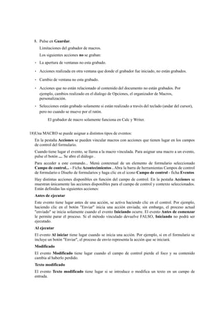 8. Pulse en Guardar.
Limitaciones del grabador de macros.
Los siguientes acciones no se graban:
• La apertura de ventanas no esta grabado.
• Acciones realizada en otra ventana que donde el grabador fue iniciado, no están grabados.
• Cambio de ventana no esta grabado.
• Acciones que no están relacionado al contenido del documento no están grabados. Por
ejemplo, cambios realizado en el dialogo de Opciones, el organizador de Macros,
personalización.
• Selecciones están grabado solamente si están realizado a través del teclado (andar del cursor),
pero no cuando se mueve por el ratón.
El grabador de macro solamente funciona en Calc y Writer.
18)Una MACRO se puede asignar a distintos tipos de eventos:
En la pestaña Acciones se pueden vincular macros con acciones que tienen lugar en los campos
de control del formulario.
Cuando tiene lugar el evento, se llama a la macro vinculada. Para asignar una macro a un evento,
pulse el botón .... Se abre el diálogo .
Para acceder a este comando... Menú contextual de un elemento de formulario seleccionado
Campo de control... - Ficha Acontecimientos . Abra la barra de herramientas Campos de control
de formulario o Diseño de formularios y haga clic en el icono Campo de control - ficha Eventos
Hay distintas acciones disponibles en función del campo de control. En la pestaña Acciones se
muestran únicamente las acciones disponibles para el campo de control y contexto seleccionados.
Están definidas las siguientes acciones:
Antes de ejecutar
Este evento tiene lugar antes de una acción, se activa haciendo clic en el control. Por ejemplo,
haciendo clic en el botón "Enviar" inicia una acción enviada; sin embargo, el proceso actual
"enviado" se inicia solamente cuando el evento Iniciando ocurre. El evento Antes de comenzar
le permite parar el proceso. Si el método vinculado devuelve FALSO, Iniciando no podrá ser
ejecutado.
Al ejecutar
El evento Al iniciar tiene lugar cuando se inicia una acción. Por ejemplo, si en el formulario se
incluye un botón "Enviar", el proceso de envío representa la acción que se iniciará.
Modificado
El evento Modificado tiene lugar cuando el campo de control pierde el foco y su contenido
cambia al haberlo perdido.
Texto modificado
El evento Texto modificado tiene lugar si se introduce o modifica un texto en un campo de
entrada.
 