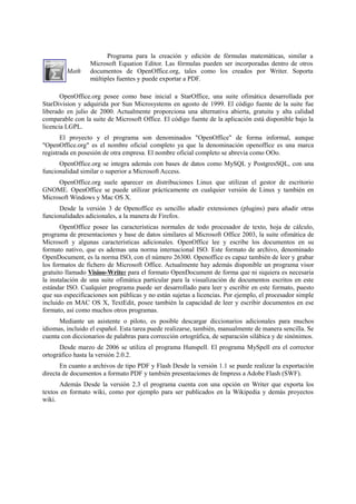 Math
Programa para la creación y edición de fórmulas matemáticas, similar a
Microsoft Equation Editor. Las fórmulas pueden ser incorporadas dentro de otros
documentos de OpenOffice.org, tales como los creados por Writer. Soporta
múltiples fuentes y puede exportar a PDF.
OpenOffice.org posee como base inicial a StarOffice, una suite ofimática desarrollada por
StarDivision y adquirida por Sun Microsystems en agosto de 1999. El código fuente de la suite fue
liberado en julio de 2000. Actualmente proporciona una alternativa abierta, gratuita y alta calidad
comparable con la suite de Microsoft Office. El código fuente de la aplicación está disponible bajo la
licencia LGPL.
El proyecto y el programa son denominados "OpenOffice" de forma informal, aunque
"OpenOffice.org" es el nombre oficial completo ya que la denominación openoffice es una marca
registrada en posesión de otra empresa. El nombre oficial completo se abrevia como OOo.
OpenOffice.org se integra además con bases de datos como MySQL y PostgresSQL, con una
funcionalidad similar o superior a Microsoft Access.
OpenOffice.org suele aparecer en distribuciones Linux que utilizan el gestor de escritorio
GNOME. OpenOffice se puede utilizar prácticamente en cualquier versión de Linux y también en
Microsoft Windows y Mac OS X.
Desde la versión 3 de Openoffice es sencillo añadir extensiones (plugins) para añadir otras
funcionalidades adicionales, a la manera de Firefox.
OpenOffice posee las características normales de todo procesador de texto, hoja de cálculo,
programa de presentaciones y base de datos similares al Microsoft Office 2003, la suite ofimática de
Microsoft y algunas características adicionales. OpenOffice lee y escribe los documentos en su
formato nativo, que es ademas una norma internacional ISO. Este formato de archivo, denominado
OpenDocument, es la norma ISO, con el número 26300. Openoffice es capaz también de leer y grabar
los formatos de fichero de Microsoft Office. Actualmente hay además disponible un programa visor
gratuito llamado Visioo-Writer para el formato OpenDocument de forma que ni siquiera es necesaria
la instalación de una suite ofimática particular para la visualización de documentos escritos en este
estándar ISO. Cualquier programa puede ser desarrollado para leer y escribir en este formato, puesto
que sus especificaciones son públicas y no están sujetas a licencias. Por ejemplo, el procesador simple
incluido en MAC OS X, TextEdit, posee también la capacidad de leer y escribir documentos en ese
formato, así como muchos otros programas.
Mediante un asistente o piloto, es posible descargar diccionarios adicionales para muchos
idiomas, incluido el español. Esta tarea puede realizarse, también, manualmente de manera sencilla. Se
cuenta con diccionarios de palabras para corrección ortográfica, de separación silábica y de sinónimos.
Desde marzo de 2006 se utiliza el programa Hunspell. El programa MySpell era el corrector
ortográfico hasta la versión 2.0.2.
En cuanto a archivos de tipo PDF y Flash Desde la versión 1.1 se puede realizar la exportación
directa de documentos a formato PDF y también presentaciones de Impress a Adobe Flash (SWF).
Además Desde la versión 2.3 el programa cuenta con una opción en Writer que exporta los
textos en formato wiki, como por ejemplo para ser publicados en la Wikipedia y demás proyectos
wiki.
 