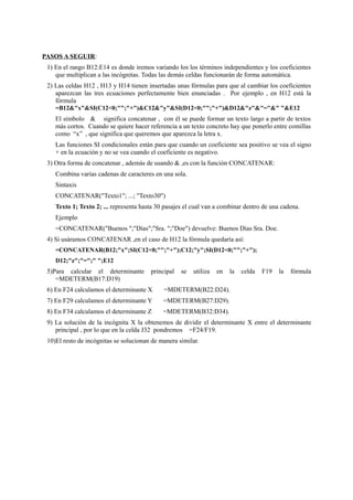PASOS A SEGUIR:
1) En el rango B12:E14 es donde iremos variando los los términos independientes y los coeficientes
que multiplican a las incógnitas. Todas las demás celdas funcionarán de forma automática.
2) Las celdas H12 , H13 y H14 tienen insertadas unas fórmulas para que al cambiar los coeficientes
aparezcan las tres ecuaciones perfectamente bien enunciadas . Por ejemplo , en H12 está la
fórmula
=B12&"x"&SI(C12<0;"";"+")&C12&"y"&SI(D12<0;"";"+")&D12&"z"&"="&" "&E12
El símbolo & significa concatenar , con él se puede formar un texto largo a partir de textos
más cortos. Cuando se quiere hacer referencia a un texto concreto hay que ponerlo entre comillas
como “x” , que significa que queremos que aparezca la letra x.
Las funciones SI condicionales están para que cuando un coeficiente sea positivo se vea el signo
+ en la ecuación y no se vea cuando el coeficiente es negativo.
3) Otra forma de concatenar , además de usando & ,es con la función CONCATENAR:
Combina varias cadenas de caracteres en una sola.
Sintaxis
CONCATENAR("Texto1"; ...; "Texto30")
Texto 1; Texto 2; ... representa hasta 30 pasajes el cual van a combinar dentro de una cadena.
Ejemplo
=CONCATENAR("Buenos ";"Días";"Sra. ";"Doe") devuelve: Buenos Días Sra. Doe.
4) Si usáramos CONCATENAR ,en el caso de H12 la fórmula quedaría así:
=CONCATENAR(B12;"x";SI(C12<0;"";"+");C12;"y";SI(D12<0;"";"+");
D12;"z";"=";" ";E12
5)Para calcular el determinante principal se utiliza en la celda F19 la fórmula
=MDETERM(B17:D19)
6) En F24 calculamos el determinante X =MDETERM(B22:D24).
7) En F29 calculamos el determinante Y =MDETERM(B27:D29).
8) En F34 calculamos el determinante Z =MDETERM(B32:D34).
9) La solución de la incógnita X la obtenemos de dividir el determinante X entre el determinante
principal , por lo que en la celda J32 pondremos =F24/F19.
10)El resto de incógnitas se solucionan de manera similar.
 