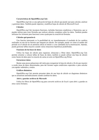Características de OpenOffice.org Calc:
OpenOffice.org Calc es una aplicación de hojas de cálculo que puede usar para calcular, analizar
y gestionar datos. También puede importar y modificar hojas de cálculo de Microsoft Excel.
Cálculos:
OpenOffice.org Calc incorpora funciones, incluidas funciones estadísticas y financieras, que se
pueden utilizar para crear fórmulas que realicen cálculos complejos sobre los datos. También pueden
utilizarse los Asistente para funciones como ayuda para la creación de fórmulas.
Cálculos qué-pasaría-si:
Una función interesante es la posibilidad de ver inmediatamente el resultado de los cambios
realizados en uno de los factores que integran un cálculo. Por ejemplo, puede ver cómo el cambio del
período en el cálculo de un préstamo afecta al interés o a las cantidades de la amortización. Además,
puede gestionar tablas mayores usando varias situaciones hipotéticas predefinidas.
Funciones de las bases de datos:
Utilice las hojas de cálculo para organizar, almacenar y filtrar datos. OpenOffice.org Calc
permite arrastrar y colocar tablas de bases de datos; también se puede utilizar una hoja de cálculo
como fuente de datos para la creación de cartas en serie en OpenOffice.org Writer.
Estructurar datos:
Bastan unas pocas pulsaciones del ratón para reorganizar la hoja de cálculo a fin de que muestre
u oculte áreas de datos determinadas, para dar formato según condiciones especiales o para calcular
con rapidez subtotales y totales.
Gráficos dinámicos:
OpenOffice.org Calc permite presentar datos de una hoja de cálculo en diagramas dinámicos
que se actualizan automáticamente cuando cambian los datos.
Abrir y guardar archivos de Microsoft:
Utilice los filtros de OpenOffice.org para convertir archivos de Excel o para abrir y guardar en
otros varios formatos.
 