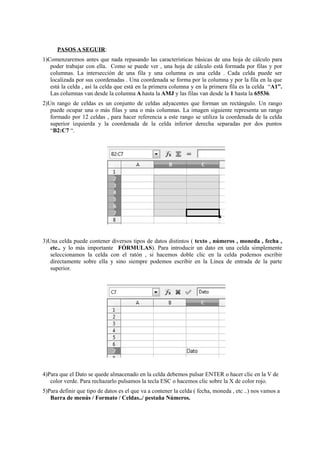 PASOS A SEGUIR:
1)Comenzaremos antes que nada repasando las características básicas de una hoja de cálculo para
poder trabajar con ella. Como se puede ver , una hoja de cálculo está formada por filas y por
columnas. La intersección de una fila y una columna es una celda . Cada celda puede ser
localizada por sus coordenadas . Una coordenada se forma por la columna y por la fila en la que
está la celda , así la celda que está en la primera columna y en la primera fila es la celda “A1”.
Las columnas van desde la columna A hasta la AMJ y las filas van desde la 1 hasta la 65536.
2)Un rango de celdas es un conjunto de celdas adyacentes que forman un rectángulo. Un rango
puede ocupar una o más filas y una o más columnas. La imagen siguiente representa un rango
formado por 12 celdas , para hacer referencia a este rango se utiliza la coordenada de la celda
superior izquierda y la coordenada de la celda inferior derecha separadas por dos puntos
“B2:C7 “.
3)Una celda puede contener diversos tipos de datos distintos ( texto , números , moneda , fecha ,
etc.. y lo más importante FÓRMULAS). Para introducir un dato en una celda simplemente
seleccionamos la celda con el ratón , si hacemos doble clic en la celda podemos escribir
directamente sobre ella y sino siempre podemos escribir en la Línea de entrada de la parte
superior.
4)Para que el Dato se quede almacenado en la celda debemos pulsar ENTER o hacer clic en la V de
color verde. Para rechazarlo pulsamos la tecla ESC o hacemos clic sobre la X de color rojo.
5)Para definir que tipo de datos es el que va a contener la celda ( fecha, moneda , etc ..) nos vamos a
Barra de menús / Formato / Celdas../ pestaña Números.
 