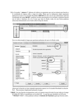 2)En el recuadro “ número 1” debemos de indicar un argumento que será un número,una función o
la coordenada de alguna celda o rango de celdas. Hasta que no indiquemos algún argumento
aparecerá un error en el recuadro Resultado (#DIV/0!).En este caso lo que indicaremos serán las
coordenadas del rango B6:B13 , podemos escribir directamente en el recuadro o podemos hacerlo
con el ratón si hacemos clic en el icono que tiene la flecha verde, de esta forma podemos
seleccionar directamente con el ratón sobre la hoja de cálculo.
Una vez seleccionado el rango que queríamos pulsamos de nuevo la flecha verde.
Ahora que la función ya tiene asignado argumentos aparece en el recuadro Resultado la solución
96,5. Para terminar simplemente pulsamos Aceptar.
3)MAX Con esta función averiguaremos cual es el número mayor de entre los que están en el rango
de celdas B17:B24 y lo pondremos en la celda G20. Lo que hay que introducir en G20 sería
“=MÁX(B17:B24)” o bien podemos utilizar el Asistente de Funciones igual que hicimos antes .
 