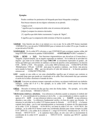 Ejemplos
Puedes combinar los parámetros de búsqueda para hacer búsquedas complejas.
Para buscar números de tres dígitos solamente en un párrafo.
^[:dígito:]{3}$
^ significa que la comparación debe estar al comienzo del párrafo,
[:dígito:] compara los números decimales,
{3} significa que debe haber exactamente 3 copias de "dígito",
$ significa que la comparación debe terminar al final de un párrafo.
1)ESPAR Esta función nos dice si un número es o no es par. En la celda D76 hemos insertado
=ESPAR(A76) y nos devuelve VERDADERO pues el número de la celda A76 es par. Cuando no
es par devuelve FALSO.
2)CONTAR.SI En la celda H79 volvemos a usar CONTAR.SI para averiguar cuantas celdas del
rango D76:D83 contienen la palabra VERDADERO =CONTAR.SI(D76:D83;"verdadero") .
3)COS , SENO y TAN Son funciones trigonométricas que devuelven el Coseno,Seno y
Tangente ,respectivamente, de un ángulo expresado en radianes. En la tabla de la actividad los
ángulos que están en las celdas del rango C88:C100 se encuentran expresados en grados , de
forma que habrá que convertirlos en radianes a la hora de pasarlos como parámetros a la función
COS , SENO y TAN. Por ejemplo , en la celda D88 la fórmula sería =COS(C88*6,28/360)
.Multiplicamos C88 por 6,28/360 para pasar los grados a radianes, una forma más precisa
sería usando la función PI() que nos devuelve el valor del número π , la función quedaría
entonces así =COS(C88*2*PI()/360)
4)### cuando en una celda se ven estas almohadillas significa que el número que contiene es
demasiado largo para que pueda ser visualizado en la celda. Para solucionarlo hay que aumentar
el ancho de la celda o disminuir el tamaño de letra.
5)ÁRABE Convierte un número romano expresado con letras a un número tradicional con símbolos
arábigos (cifras del 0 al 9 ). Por ejemplo, en la celda E105 hemos puesto la función
=ÁRABE(D105).
6)DÍAS Devuelve el número de días que hay entre dos fechas dadas. Por ejemplo, en la celda
F127 está la fórmula =DÍAS(E127;D127) .
7)Referencias relativas y absolutas. Una referencia es absoluta cuando se antepone el símbolo del
dolar $ a la coordenada de la columna y/o de la fila y una coordenada es relativa cuando no
aparece el $. A135 es una referencia relativa a una celda y $A$135 es una referencia
absoluta a una celda. La diferencia fundamental estriba a la hora de copiar una fórmula . Si
miramos la actividad en la celda C135 hemos puesto la fórmula =A135+B135 y la hemos
copiado hacia abajo , con lo cual automáticamente se incrementa el número de fila apareciendo
en la celda C136 la fórmula =A136+B136 y así hasta la celda C141 con =A141+B141. Sin
embargo , en la celda H135 hemos usado una coordenada absoluta para sumar siempre la celda
F135 ($F$135) a las celdas de la columna G ( rango G135:G141). Introducimos en H135 la
fórmula =$F$135+G135 y la copiamos hacia abajo, en este caso soló se incrementará la
coordenada de la celda G135 pasando a =$F$135+G136 mientras que $F$135 quedará
constante.
 