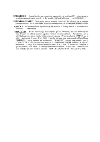 8)ALEATORIO Es una función que no necesita argumentos , al igual que PI() , y nos devuelve
un número aleatoria mente entre 0 y 1. En la celda F145 está la fórmula =ALEATORIO() .
9)ALEATORIO.ENTRE Devuelve un número aleatoria mente entre dos números que le pasamos
como parámetros. En la celda F149 hemos puesto la fórmula =ALEATORIO.ENTRE(0;99999).
10)AHORA Es otra función sin argumentos y nos devuelve la fecha y hora en el momento de su
inserción. =AHORA() .
11)BDCONTAR Es una función algo más compleja que las anteriores y nos dice dentro de una
base de datos ( o tabla ) cuantos registros cumplen con unas criterios. Por ejemplo , en la
actividad queremos saber cuantas celdas son mayores que 100 en la columna CAMPO1 de la
tabla que ocupa el rango B161:C168. Para ello hay que crear una segunda tabla (tabla de
CRITERIOS ) cuyo nombre de encabezado “CAMPO1” coincida exactamente con el
“CAMPO1” de la tabla que queremos analizar. La función BDCONTAR necesitará al menos 3
parámetros : El rango de la tabla de la base de datos B161:C168 , el nombre del campo en el
que nos vamos a fijar B161 y el rango de la tabla de criterios G161:G162. En la actividad
en la celda F172 hemos puesto la fórmula =BDCONTAR(B161:C168 ; B161 ; G161:G162).
 