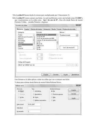 7)En la celda E5 hemos hecho lo mismo pero multiplicando por 3 (Incremento 3).
8)En la celda F5 vamos a poner una fecha , la cual escribiremos como por teclado como 1/1/2007 y
que visualizaremos en la celda como lun 1 de ene de 07 . Para ello desde Barra de menús/
Formato/ Celdas... pestaña Números elegimos:
Este formato se le debe aplicar a todas las celdas que van a contener una fecha.
Y ahora para rellenar desde Barra de menús/Editar/Rellenar/Series..
 