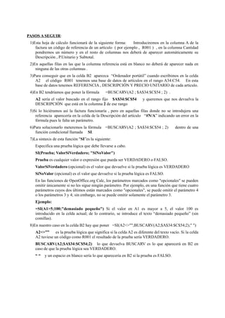 PASOS A SEGUIR:
1)Esta hoja de cálculo funcionará de la siguiente forma: Introduciremos en la columna A de la
factura un código de referencia de un artículo ( por ejemplo , R001 ) , en la columna Cantidad
pondremos un número y en el resto de columnas nos deberá de aparecer automáticamente su
Descripción , P.Unitario y Subtotal.
2)En aquellas filas en las que la columna referencia está en blanco no deberá de aparecer nada en
ninguna de las otras columnas .
3)Para conseguir que en la celda B2 aparezca “Ordenador portátil” cuando escribimos en la celda
A2 el código R001 tenemos una base de datos de artículos en el rango A34:C54. En esta
base de datos tenemos REFERENCIA , DESCRIPCIÓN Y PRECIO UNITARIO de cada articulo.
4)En B2 tendríamos que poner la fórmula =BUSCARV(A2 ; $A$34:$C$54 ; 2) .
A2 sería el valor buscado en el rango fijo $A$34:$C$54 y queremos que nos devuelva la
DESCRIPCIÓN que está en la columna 2 de ese rango
5)Si lo hiciéramos así la factura funcionaría , pero en aquellas filas donde no se introdujera una
referencia aparecería en la celda de la Descripción del artículo “#N/A” indicando un error en la
fórmula pues le falta un parámetro.
6)Para solucionarlo meteremos la fórmula =BUSCARV(A2 ; $A$34:$C$54 ; 2) dentro de una
función condicional llamada SI.
7)La sintaxis de esta función "SI”es la siguiente:
Especifica una prueba lógica que debe llevarse a cabo.
SI(Prueba; ValorSiVerdadero; "SiNoValor")
Prueba es cualquier valor o expresión que pueda ser VERDADERO o FALSO.
ValorSiVerdadero (opcional) es el valor que devuelve si la prueba lógica es VERDADERO
SiNoValor (opcional) es el valor que devuelve si la prueba lógica es FALSO.
En las funciones de OpenOffice.org Calc, los parámetros marcados como "opcionales" se pueden
omitir únicamente si no les sigue ningún parámetro. Por ejemplo, en una función que tiene cuatro
parámetros cuyos dos últimos están marcados como "opcionales", se puede omitir el parámetro 4
o los parámetros 3 y 4; sin embargo, no se puede omitir solamente el parámetro 3.
Ejemplo:
=SI(A1>5;100;"demasiado pequeño") Si el valor en A1 es mayor a 5, el valor 100 es
introducido en la celda actual; de lo contrario, se introduce el texto “demasiado pequeño” (sin
comillas).
8)En nuestro caso en la celda B2 hay que poner =SI(A2<>"";BUSCARV(A2;$A$34:$C$54;2);" ")
A2<>”” es la prueba lógica que significa si la celda A2 es diferente del texto vacío. Si la celda
A2 tuviese un código como R001 el resultado de la prueba sería VERDADERO.
BUSCARV(A2;$A$34:$C$54;2) lo que devuelva BUSCARV es lo que aparecerá en B2 en
caso de que la prueba lógica sea VERDADERO.
“ “ y un espacio en blanco sería lo que aparecería en B2 si la prueba es FALSO.
 