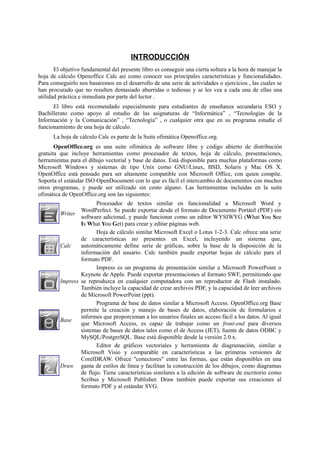 INTRODUCCIÓN
El objetivo fundamental del presente libro es conseguir una cierta soltura a la hora de manejar la
hoja de cálculo Openoffice Calc así como conocer sus principales características y funcionalidades.
Para conseguirlo nos basaremos en el desarrollo de una serie de actividades o ejercicios , las cuales se
han procurado que no resulten demasiado aburridas o tediosas y se les vea a cada una de ellas una
utilidad práctica e inmediata por parte del lector .
El libro está recomendado especialmente para estudiantes de enseñanza secundaria ESO y
Bachillerato como apoyo al estudio de las asignaturas de “Informática” , “Tecnologías de la
Información y la Comunicación” , “Tecnología” , o cualquier otra que en su programa estudie el
funcionamiento de una hoja de cálculo.
La hoja de cálculo Calc es parte de la Suite ofimática Openoffice.org.
OpenOffice.org es una suite ofimática de software libre y código abierto de distribución
gratuita que incluye herramientas como procesador de textos, hoja de cálculo, presentaciones,
herramientas para el dibujo vectorial y base de datos. Está disponible para muchas plataformas como
Microsoft Windows y sistemas de tipo Unix como GNU/Linux, BSD, Solaris y Mac OS X.
OpenOffice está pensado para ser altamente compatible con Microsoft Office, con quien compite.
Soporta el estándar ISO OpenDocument con lo que es fácil el intercambio de documentos con muchos
otros programas, y puede ser utilizado sin costo alguno. Las herramientas incluidas en la suite
ofimática de OpenOffice.org son las siguientes:
Writer
Procesador de textos similar en funcionalidad a Microsoft Word y
WordPerfect. Se puede exportar desde el formato de Documento Portátil (PDF) sin
software adicional, y puede funcionar como un editor WYSIWYG (What You See
Is What You Get) para crear y editar páginas web.
Calc
Hoja de cálculo similar Microsoft Excel o Lotus 1-2-3. Calc ofrece una serie
de características no presentes en Excel, incluyendo un sistema que,
automáticamente define serie de gráficas, sobre la base de la disposición de la
información del usuario. Calc también puede exportar hojas de cálculo para el
formato PDF.
Impress
Impress es un programa de presentación similar a Microsoft PowerPoint o
Keynote de Apple. Puede exportar presentaciones al formato SWF, permitiendo que
se reproduzca en cualquier computadora con un reproductor de Flash instalado.
También incluye la capacidad de crear archivos PDF, y la capacidad de leer archivos
de Microsoft PowerPoint (ppt).
Base
Programa de base de datos similar a Microsoft Access. OpenOffice.org Base
permite la creación y manejo de bases de datos, elaboración de formularios e
informes que proporcionan a los usuarios finales un acceso fácil a los datos. Al igual
que Microsoft Access, es capaz de trabajar como un front-end para diversos
sistemas de bases de datos tales como el de Access (JET), fuente de datos ODBC y
MySQL/PostgreSQL. Base está disponible desde la versión 2.0.x.
Draw
Editor de gráficos vectoriales y herramienta de diagramación, similar a
Microsoft Visio y comparable en características a las primeras versiones de
CorelDRAW. Ofrece "conectores" entre las formas, que están disponibles en una
gama de estilos de línea y facilitan la construcción de los dibujos, como diagramas
de flujo. Tiene características similares a la edición de software de escritorio como
Scribus y Microsoft Publisher. Draw también puede exportar sus creaciones al
formato PDF y al estándar SVG.
 