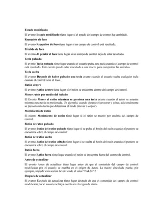 Estado modificado
El evento Estado modificado tiene lugar si el estado del campo de control ha cambiado.
Recepción de foco
El evento Recepción de foco tiene lugar si un campo de control está resaltado.
Pérdida de foco
El evento Al perder el foco tiene lugar si un campo de control deja de estar resaltado.
Tecla pulsada
El evento Tecla pulsada tiene lugar cuando el usuario pulsa una tecla cuando el campo de control
está resaltado. Este evento puede estar vinculado a una macro para comprobar las entradas.
Tecla suelta
El evento Después de haber pulsado una tecla ocurre cuando el usuario suelta cualquier tecla
cuando el control tiene el foco.
Ratón dentro
El evento Ratón dentro tiene lugar si el ratón se encuentra dentro del campo de control.
Mover ratón por medio del teclado
El Evento Mover el ratón mientras se presiona una tecla ocurre cuando el ratón se arrastra
mientras una tecla es presionada. Un ejemplo, cuando durante el arrastrar y soltar, adicionalmente
se presiona una tecla que determina el modo (mover o copiar).
Movimiento de ratón
El evento Movimiento de ratón tiene lugar si el ratón se mueve por encima del campo de
control.
Botón de ratón pulsado
El evento Botón del ratón pulsado tiene lugar si se pulsa el botón del ratón cuando el puntero se
encuentra sobre el campo de control.
Botón del ratón suelto
El evento Botón del ratón soltado tiene lugar si se suelta el botón del ratón cuando el puntero se
encuentra sobre el campo de control.
Ratón fuera
El evento Ratón fuera tiene lugar cuando el ratón se encuentra fuera del campo de control.
Antes de actualizar
El evento Antes de actualizar tiene lugar antes de que el contenido del campo de control
modificado por el usuario se escriba en el origen de datos. La macro vinculada puede, por
ejemplo, impedir esta acción devolviendo el valor "FALSE".!
Después de actualizar
El evento Después de actualizar tiene lugar después de que el contenido del campo de control
modificado por el usuario se haya escrito en el origen de datos.
 