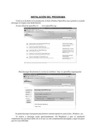 INSTALACIÓN DEL PROGRAMA
Como ya se ha dicho en la introducción, la Suite ofimática Openoffice.org es gratuita y se puede
descargar sin ningún coste desde Internet.
El sitio oficial de openoffice es: www.openoffice.org
Para descargar directamente la versión en castellano : http://es.openoffice.org/programa/
Se puede descargar el programa para distintos sistemas operativos como Linux , Windows , etc..
El archivo a descargar ocupa aproximadamente 130 Megabytes y para su instalación
simplemente hay que hacer doble clic en él una vez esté completamente descargado y seguir los pasos
que nos vaya indicando.
 