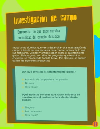 Investigacion de campo
Indica a tus alumnos que van a desarrollar una investigación de
campo a través de una encuesta para conocer acerca de lo que
sus familiares, vecinos y amigos saben sobre el calentamiento
global. Elabora junto con ellos las preguntas que tendrá la
encuesta, se recomienda hacerla breve. Por ejemplo, se pueden
utilizar las siguientes preguntas:
Encuesta: Lo que sabe nuestra
comunidad del cambio climático
¿En qué consiste el calentamiento global?
a) Aumento de temperatura del planeta
b) No sabe
c) Otro ¿Cuál?
¿Qué noticias conoces que hacen evidente en
nuestro país el problema del calentamiento
global?
a) Ninguna
b) Los huracanes
c) Otra ¿cuál?
11
 