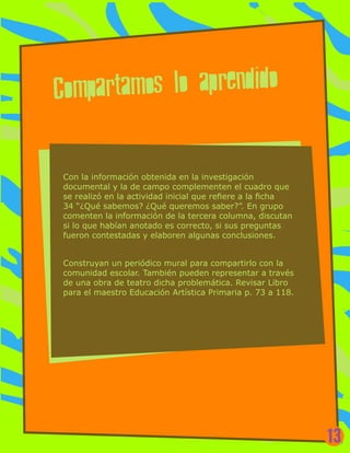 Con la información obtenida en la investigación
documental y la de campo complementen el cuadro que
se realizó en la actividad inicial que refiere a la ficha
34 “¿Qué sabemos? ¿Qué queremos saber?”. En grupo
comenten la información de la tercera columna, discutan
si lo que habían anotado es correcto, si sus preguntas
fueron contestadas y elaboren algunas conclusiones.
Construyan un periódico mural para compartirlo con la
comunidad escolar. También pueden representar a través
de una obra de teatro dicha problemática. Revisar Libro
para el maestro Educación Artística Primaria p. 73 a 118.
Compartamos lo aprendido
13
 