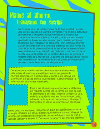 Como sabemos, la intervención de la humanidad ha sido
una de las causas del cambio climático y la misma actividad
de hombres y mujeres puede contribuir a reducir los
contaminantes al ambiente. Por ello, la intención de este
apartado es llevar a cabo un plan para realizar acciones
concretas que reduzcan el problema. Por ejemplo ahorrar
y usar eficientemente la energía eléctrica es una forma de
contribuir en la disminución de la emisión de gases efecto
invernadero como el dióxido de carbono. Hay que tomar en
cuenta que gran parte de la electricidad que se genera en
nuestro país es a través de la quema de combustibles fósiles
que incrementan la emisión de estos gases provocando un
aumento en la temperatura del planeta.
De acuerdo a la información obtenida hasta el momento
pide a tus alumnos que expliquen cómo se genera la
energía eléctrica en nuestro país y cómo esto influye en
la emisión de gases efecto invernadero. Complementa la
información si lo crees necesario.
Pide a los alumnos que observen y elaboren
un reporte acerca de la forma en que se usa
la electricidad en casa, cuánto tiempo se usa,
cuándo y quién la usa en forma inadecuada,
además de lo que se puede hacer al respecto.
Comenten en clase la información obtenida.
Diles que, por equipos, elaboren un plan de acción para ahorrar
energía eléctrica en casa, pídeles que definan sus estrategias de
acción considerando las medidas de uso eficiente que se van a
aplicar (observa anexo 2 “Consejos de ahorro de energía eléctrica”).
14
 