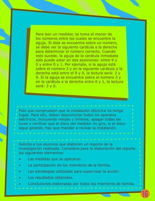 Para leer un medidor, se toma el menor de
los números entre los cuales se encuentre la
aguja. Si ésta se encuentra sobre un número,
se debe ver la siguiente carátula a la derecha
para determinar el número correcto. Cuando
esto sucede, la aguja de la carátula inmediata
sólo puede estar en dos posiciones: entre 9 y
0 y entre 0 y 1. Por ejemplo, si la aguja está
sobre el número 3 y en la siguiente carátula a la
derecha está entre el 9 y 0, la lectura será: 2 y
9. Si la aguja se encuentra sobre el número 3 y
en la carátula a la derecha entre 0 y 1, la lectura
será: 3 y 0.
Pide que comprueben que la instalación eléctrica no tenga
fugas. Para ello, deben desconectar todos los aparatos
eléctricos, incluyendo relojes y timbres; apagar todas las
luces y verificar que el disco del medidor no gire, si el disco
sigue girando, hay que mandar a revisar la instalación.
Solicita a tus alumnos que elaboren un reporte de la
investigación realizada. Considera para la elaboración del reporte
los siguientes elementos:
•	 Las medidas que se aplicaron.
•	 La participación de los miembros de la familia.
•	 Las estrategias utilizadas para supervisar la acción.
•	 Los resultados obtenidos.
•	 Conclusiones elaboradas por todos los miembros de familia.
16
 