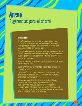 Anexo
Sugerencias para el ahorro
Refrigerador:
El refrigerador es uno de los aparatos que
consume más energía en el hogar. Sitúa el
refrigerador alejado de la estufa y fuera del
alcance de los rayos del sol.
Comprueba que la puerta selle perfectamente y
revisa periódicamente el empaque, este defecto
puede provocar un consumo hasta tres veces
mayor al normal.
Abre la puerta lo menos posible para evitar que
se escape el frío.
Deja enfriar los alimentos calientes antes de
refrigerarlos.
La posición recomendada del termostato es
entre los números 2 y 3. En clima caluroso,
entre los números 3 y 4.
Recuerda que los de deshielo automático
consumen 30% más de electricidad y
eso significa mayor gasto. Descongela el
refrigerador y limpia con un paño húmedo el
cochambre que se acumula en la parte posterior
por lo menos cada dos meses.
22
 