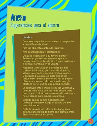 Anexo
Sugerencias para el ahorro
Licuadora:
Comprueba que las aspas siempre tengan filo
y no estén quebradas.
Pica los alimentos antes de licuarlos.
Aire acondicionado y calefacción:
Utiliza la vegetación a tu favor; plantar
árboles en puntos estratégicos ayuda a
desviar las corrientes de aire frío en invierno y
a generar sombras en el verano.
Mediante la instalación de toldos de lona
o aleros inclinados, persianas de aluminio,
vidrios polarizados, recubrimientos, mallas
y películas plásticas, se evita que el sol
llegue directamente al interior. Así se pueden
obtener ahorros en el consumo de energía
eléctrica por el uso de aire acondicionado.
Es relativamente sencillo sellar las ventanas y
puertas de la casa con pasta de silicón, para
que no entre el frío en los meses de invierno y
no se escape en los meses calurosos.
Cuando salgas de una habitación por
tiempo prolongado apaga el equipo de aire
acondicionado.
Evita la entrada de calor de las banquetas
dejando una franja de tierra con plantas entre
éstas y los muros externos.
24
 