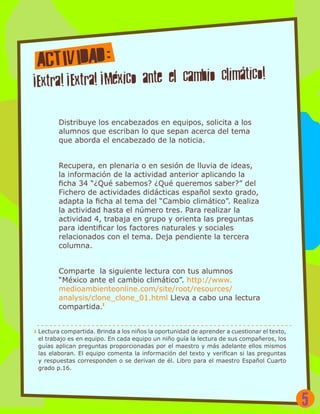 Distribuye los encabezados en equipos, solicita a los
alumnos que escriban lo que sepan acerca del tema
que aborda el encabezado de la noticia.
Recupera, en plenaria o en sesión de lluvia de ideas,
la información de la actividad anterior aplicando la
ficha 34 “¿Qué sabemos? ¿Qué queremos saber?” del
Fichero de actividades didácticas español sexto grado,
adapta la ficha al tema del “Cambio climático”. Realiza
la actividad hasta el número tres. Para realizar la
actividad 4, trabaja en grupo y orienta las preguntas
para identificar los factores naturales y sociales
relacionados con el tema. Deja pendiente la tercera
columna.
Comparte la siguiente lectura con tus alumnos
“México ante el cambio climático”. http://www.
medioambienteonline.com/site/root/resources/
analysis/clone_clone_01.html Lleva a cabo una lectura
compartida.1
1 Lectura compartida. Brinda a los niños la oportunidad de aprender a cuestionar el texto,
el trabajo es en equipo. En cada equipo un niño guía la lectura de sus compañeros, los
guías aplican preguntas proporcionadas por el maestro y más adelante ellos mismos
las elaboran. El equipo comenta la información del texto y verifican si las preguntas
y respuestas corresponden o se derivan de él. Libro para el maestro Español Cuarto
grado p.16.
5
 