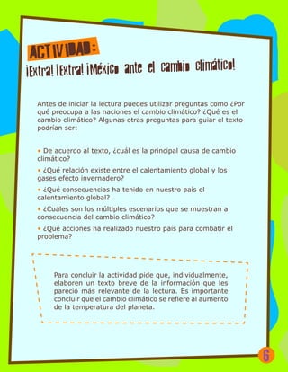Antes de iniciar la lectura puedes utilizar preguntas como ¿Por
qué preocupa a las naciones el cambio climático? ¿Qué es el
cambio climático? Algunas otras preguntas para guiar el texto
podrían ser:
• De acuerdo al texto, ¿cuál es la principal causa de cambio
climático?
• ¿Qué relación existe entre el calentamiento global y los
gases efecto invernadero?
• ¿Qué consecuencias ha tenido en nuestro país el
calentamiento global?
• ¿Cuáles son los múltiples escenarios que se muestran a
consecuencia del cambio climático?
• ¿Qué acciones ha realizado nuestro país para combatir el
problema?
Para concluir la actividad pide que, individualmente,
elaboren un texto breve de la información que les
pareció más relevante de la lectura. Es importante
concluir que el cambio climático se refiere al aumento
de la temperatura del planeta.
6
 