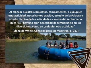 Al planear nuestras caminatas, campamentos, o cualquier
otra actividad, necesitamos oración, estudio de la Palabra y
estudio técnico de las actividades y acerca del ser humano,
pues “[…] hay una gran necesidad de temperancia en las
diversiones, como en cualquier otra actividad”
(Elena de White, Consejos para los maestros, p. 317)
 