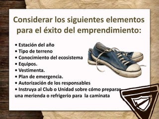 Considerar los siguientes elementos
para el éxito del emprendimiento:
• Estación del año
• Tipo de terreno
• Conocimiento del ecosistema
• Equipos.
• Vestimenta.
• Plan de emergencia.
• Autorización de los responsables
• Instruya al Club o Unidad sobre cómo preparar
una merienda o refrigerio para la caminata
 