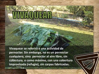 Vivaquear se referirá a una actividad de
pernoctar. Sin embargo, no es un pernoctar
cualquiera, sino pernoctar al aire libre, sin
cobertura, o como máximo, con una cobertura
improvisada (refugio), sin carpas fabricadas.
 