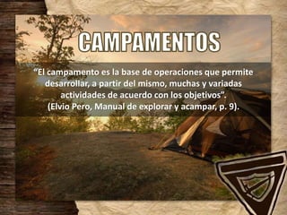 “El campamento es la base de operaciones que permite
desarrollar, a partir del mismo, muchas y variadas
actividades de acuerdo con los objetivos”.
(Elvio Pero, Manual de explorar y acampar, p. 9).
 