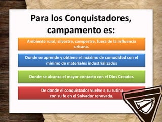 Para los Conquistadores,
campamento es:
Ambiente rural, silvestre, campestre, fuera de la influencia
urbana.
Donde se aprende y obtiene el máximo de comodidad con el
mínimo de materiales industrializados
Donde se alcanza el mayor contacto con el Dios Creador.
De donde el conquistador vuelve a su rutina
con su fe en el Salvador renovada.
 