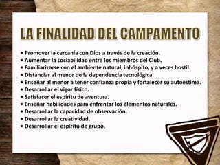 • Promover la cercanía con Dios a través de la creación.
• Aumentar la sociabilidad entre los miembros del Club.
• Familiarizarse con el ambiente natural, inhóspito, y a veces hostil.
• Distanciar al menor de la dependencia tecnológica.
• Enseñar al menor a tener confianza propia y fortalecer su autoestima.
• Desarrollar el vigor físico.
• Satisfacer el espíritu de aventura.
• Enseñar habilidades para enfrentar los elementos naturales.
• Desarrollar la capacidad de observación.
• Desarrollar la creatividad.
• Desarrollar el espíritu de grupo.
 
